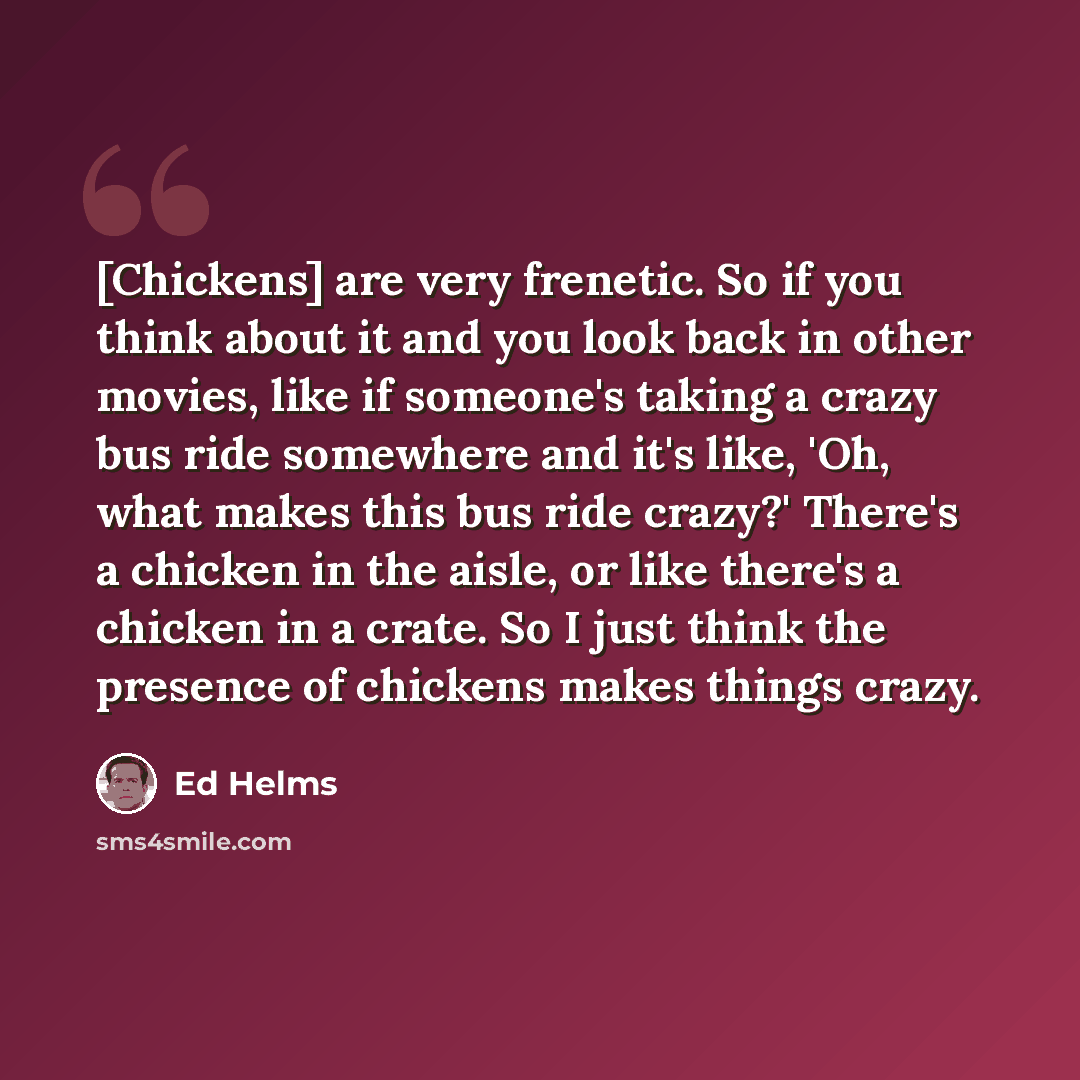 “[Chickens] are very frenetic. So if you think about it and you look back in other movies, like if someone's taking a crazy bus ride somewhere and it's like, 'Oh, what makes this bus ride crazy?' There's a chicken in the aisle, or like there's a chicken in a crate. So I just think the presence of…” quote by Ed Helms