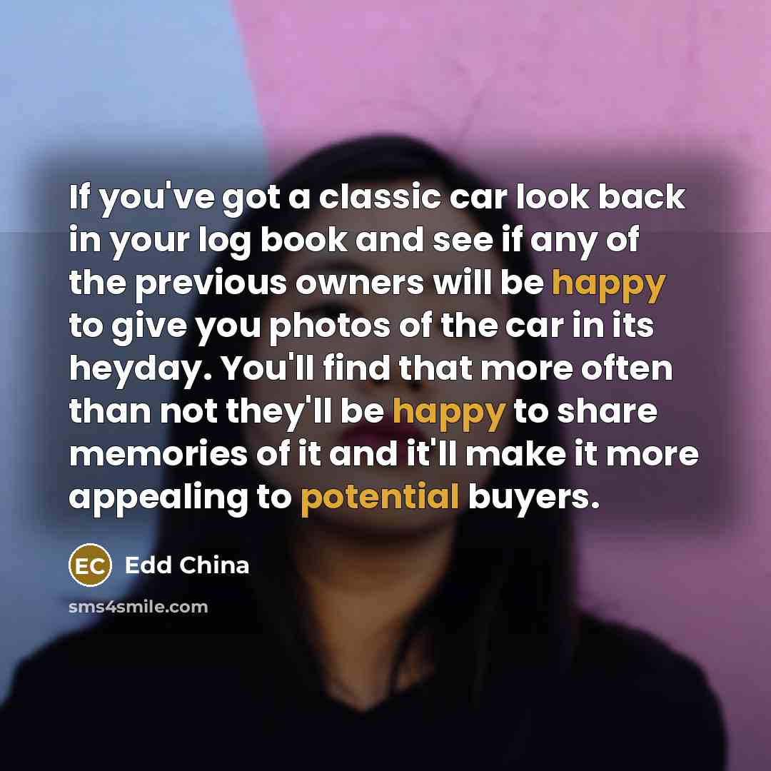 “If you've got a classic car look back in your log book and see if any of the previous owners will be happy to give you photos of the car in its heyday. You'll find that more often than not they'll be happy to share memories of it and it'll make it more appealing to potential buyers.” quote by Edd China