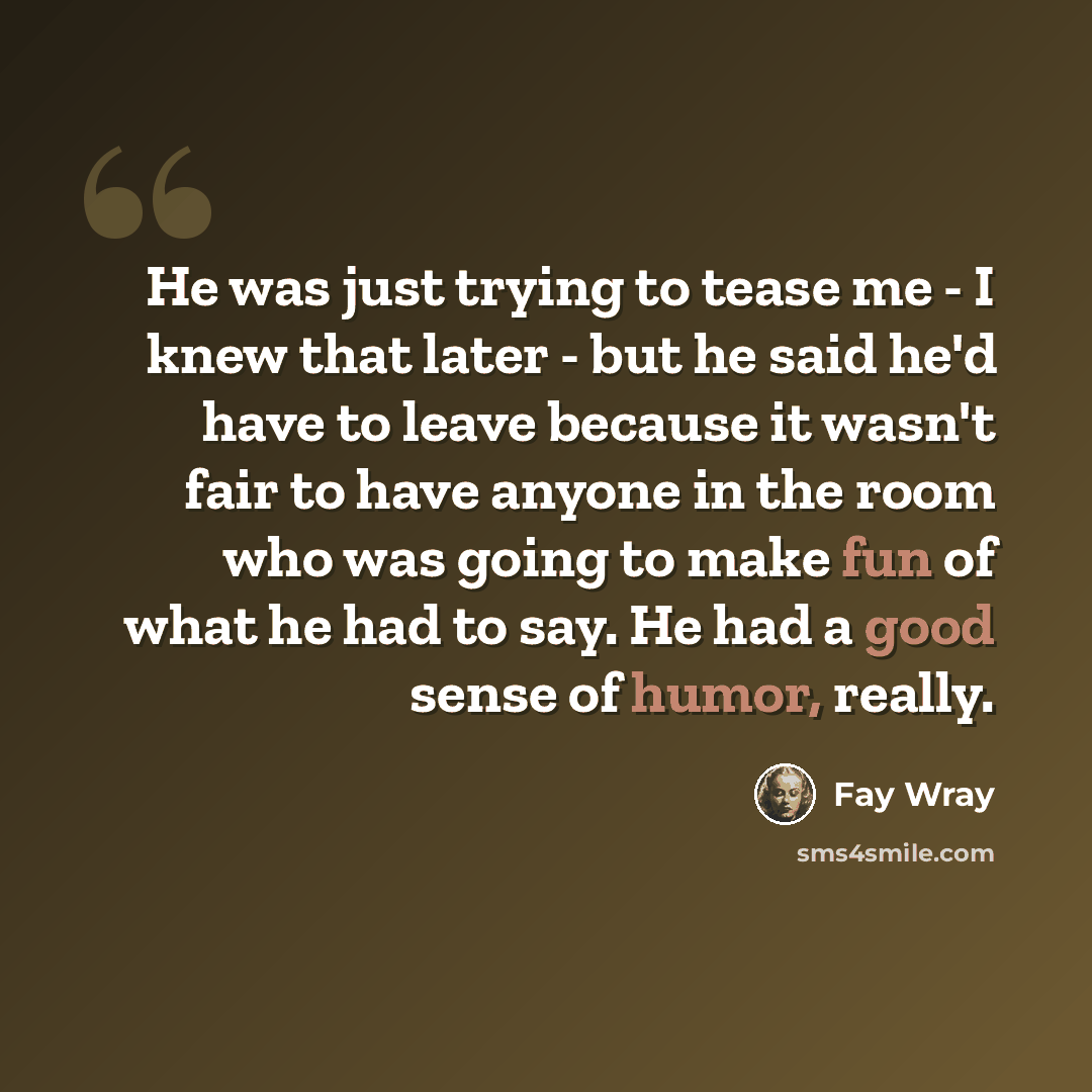 “He was just trying to tease me - I knew that later - but he said he'd have to leave because it wasn't fair to have anyone in the room who was going to make fun of what he had to say. He had a good sense of humor, really.” quote by Fay Wray
