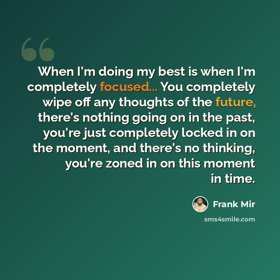 “When I'm doing my best is when I'm completely focused... You completely wipe off any thoughts of the future, there's nothing going on in the past, you're just completely locked in on the moment, and there's no thinking, you're zoned in on this moment in time.” quote by Frank Mir