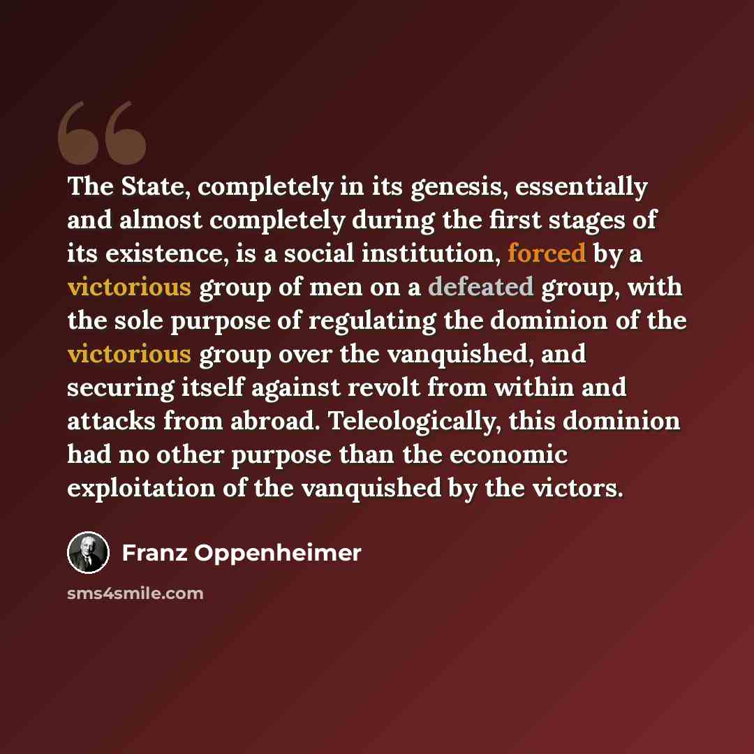 “The State, completely in its genesis, essentially and almost completely during the first stages of its existence, is a social institution, forced by a victorious group of men on a defeated group, with the sole purpose of regulating the dominion of the victorious group over the vanquished, and…” quote by Franz Oppenheimer