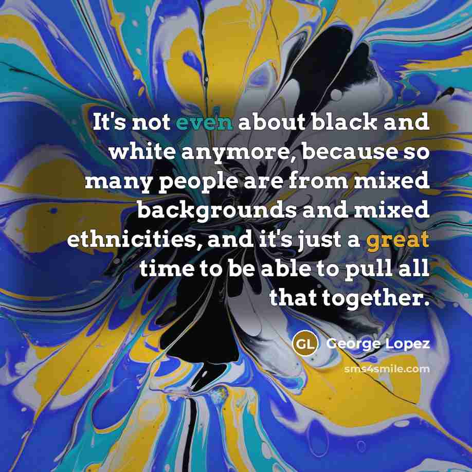 “It's not even about black and white anymore, because so many people are from mixed backgrounds and mixed ethnicities, and it's just a great time to be able to pull all that together.” quote by George Lopez