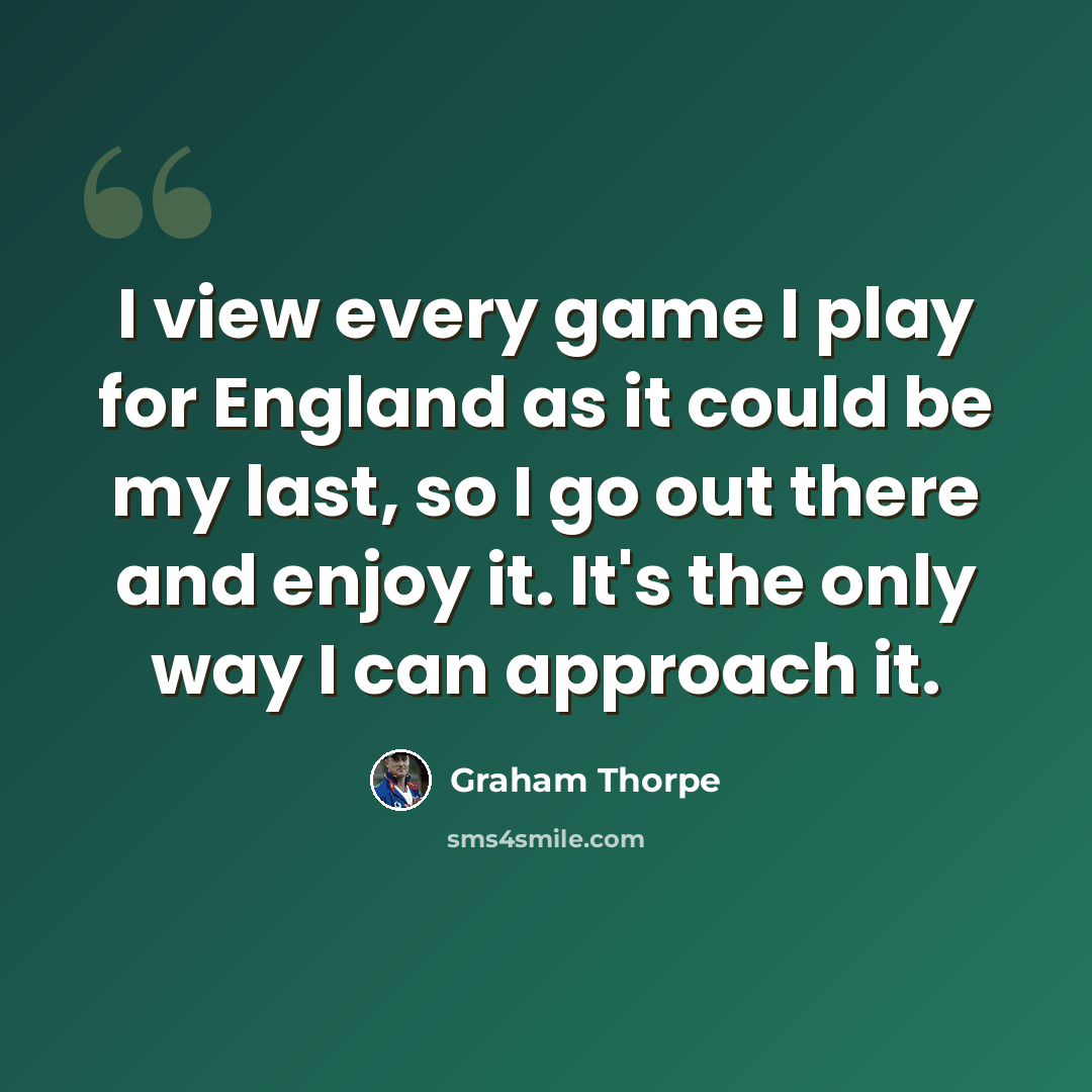 “I view every game I play for England as it could be my last, so I go out there and enjoy it. It's the only way I can approach it.” quote by Graham Thorpe