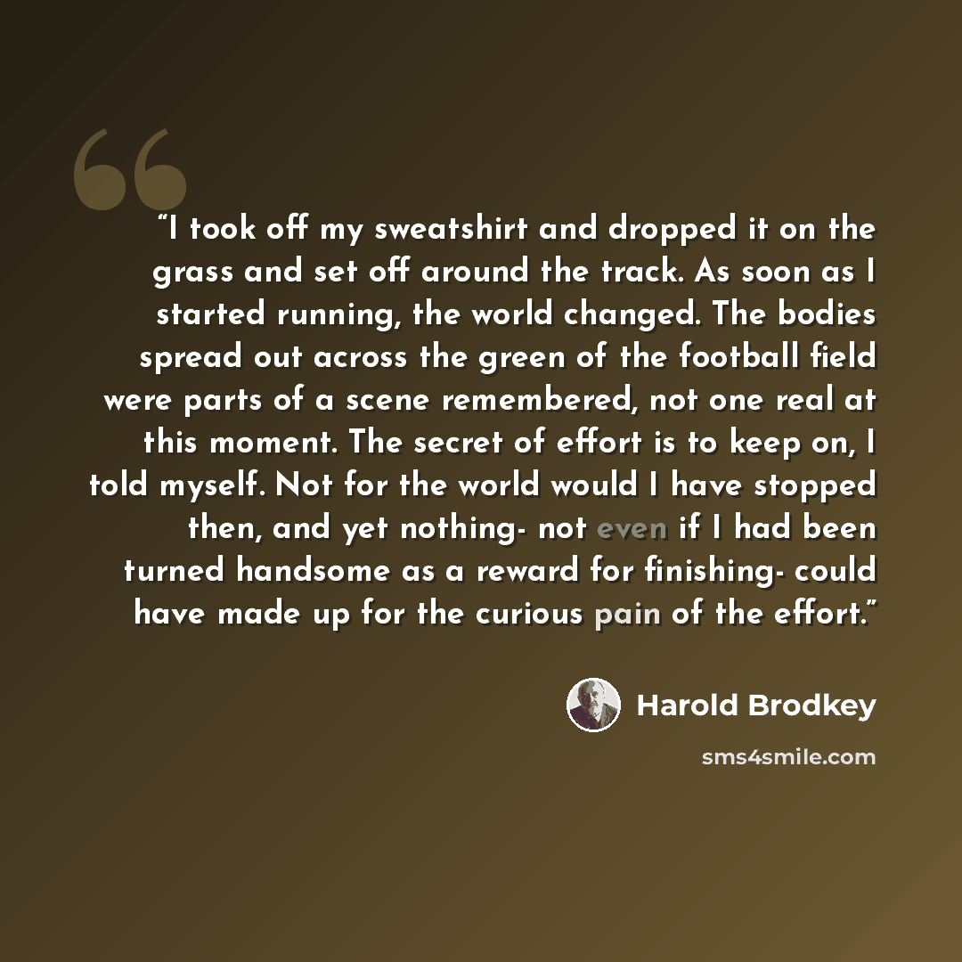 “I took off my sweatshirt and dropped it on the grass and set off around the track. As soon as I started running, the world changed. The bodies spread out across the green of the football field were parts of a scene remembered, not one real at this moment. The secret of effort is to keep on, I told…” quote by Harold Brodkey