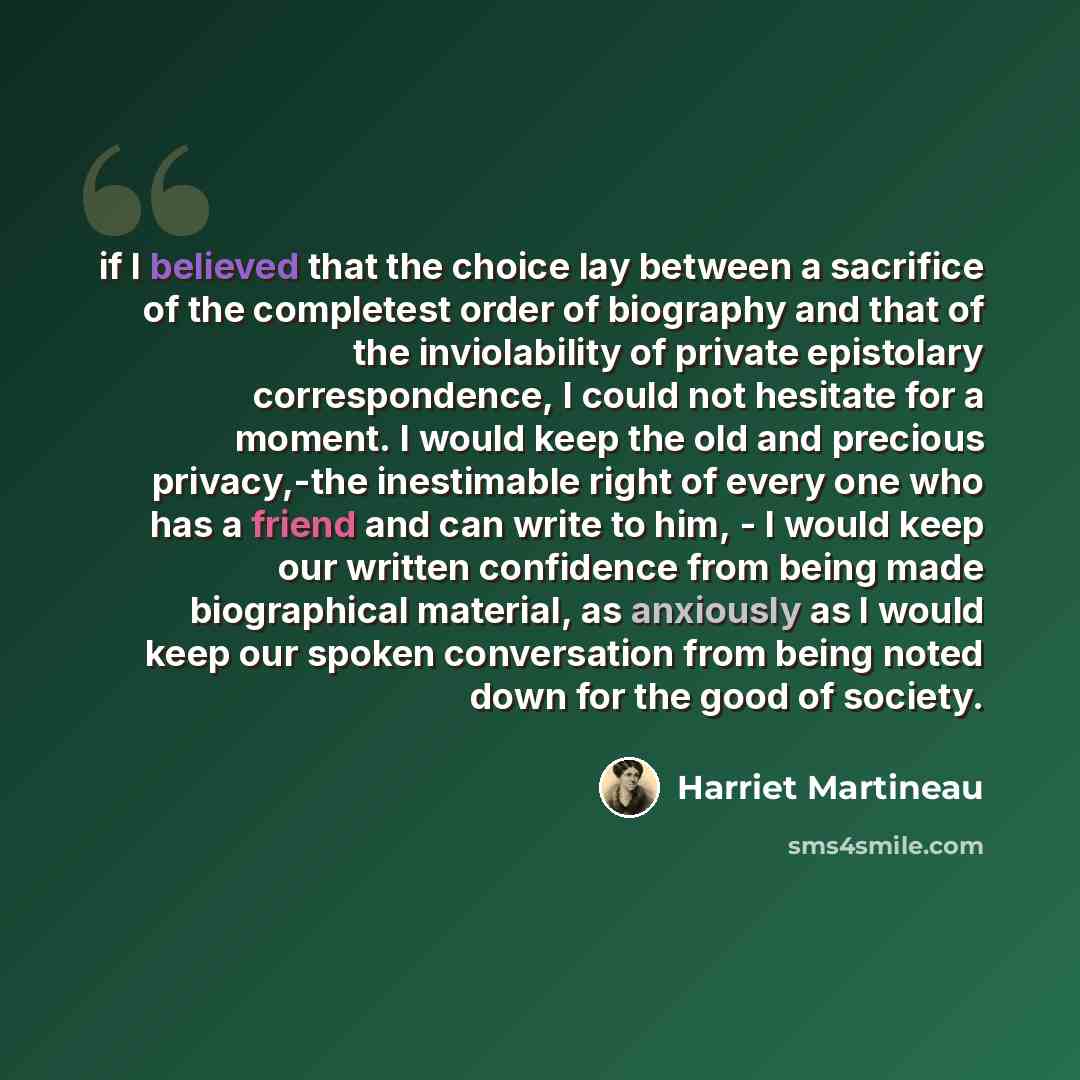 “if I believed that the choice lay between a sacrifice of the completest order of biography and that of the inviolability of private epistolary correspondence, I could not hesitate for a moment. I would keep the old and precious privacy,-the inestimable right of every one who has a friend and can…” quote by Harriet Martineau