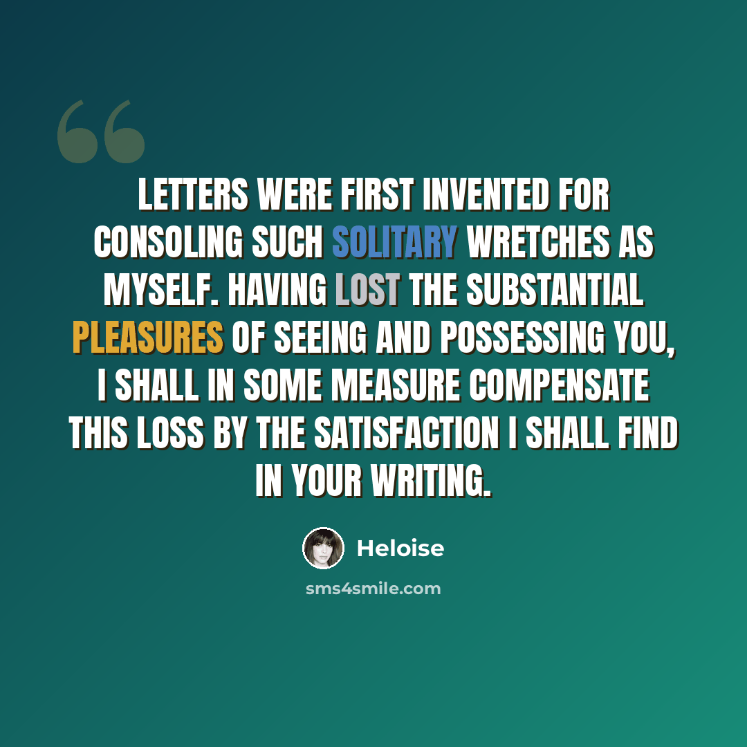 “Letters were first invented for consoling such solitary wretches as myself. Having lost the substantial pleasures of seeing and possessing you, I shall in some measure compensate this loss by the satisfaction I shall find in your writing.” quote by Heloise