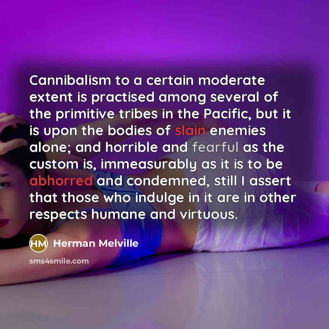 “Cannibalism to a certain moderate extent is practised among several of the primitive tribes in the Pacific, but it is upon the bodies of slain enemies alone; and horrible and fearful as the custom is, immeasurably as it is to be abhorred and condemned, still I assert that those who indulge in it…” quote by Herman Melville