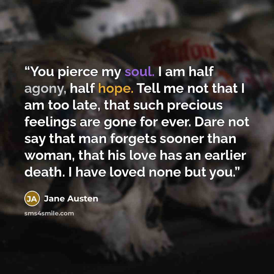“You pierce my soul. I am half agony, half hope. Tell me not that I am too late, that such precious feelings are gone for ever. Dare not say that man forgets sooner than woman, that his love has an earlier death. I have loved none but you.” quote by Jane Austen