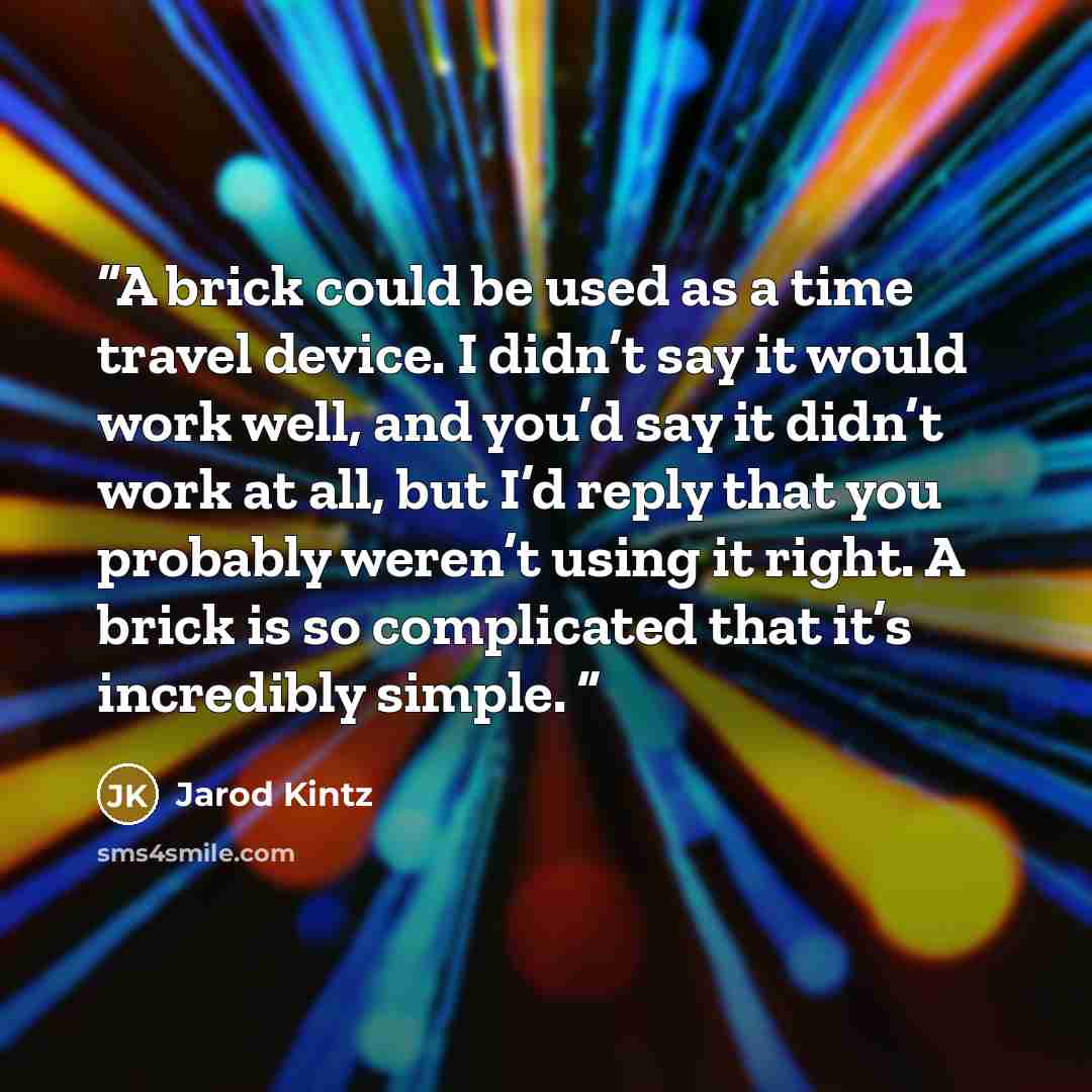 “A brick could be used as a time travel device. I didn’t say it would work well, and you’d say it didn’t work at all, but I’d reply that you probably weren’t using it right. A brick is so complicated that it’s incredibly simple.” quote by Jarod Kintz