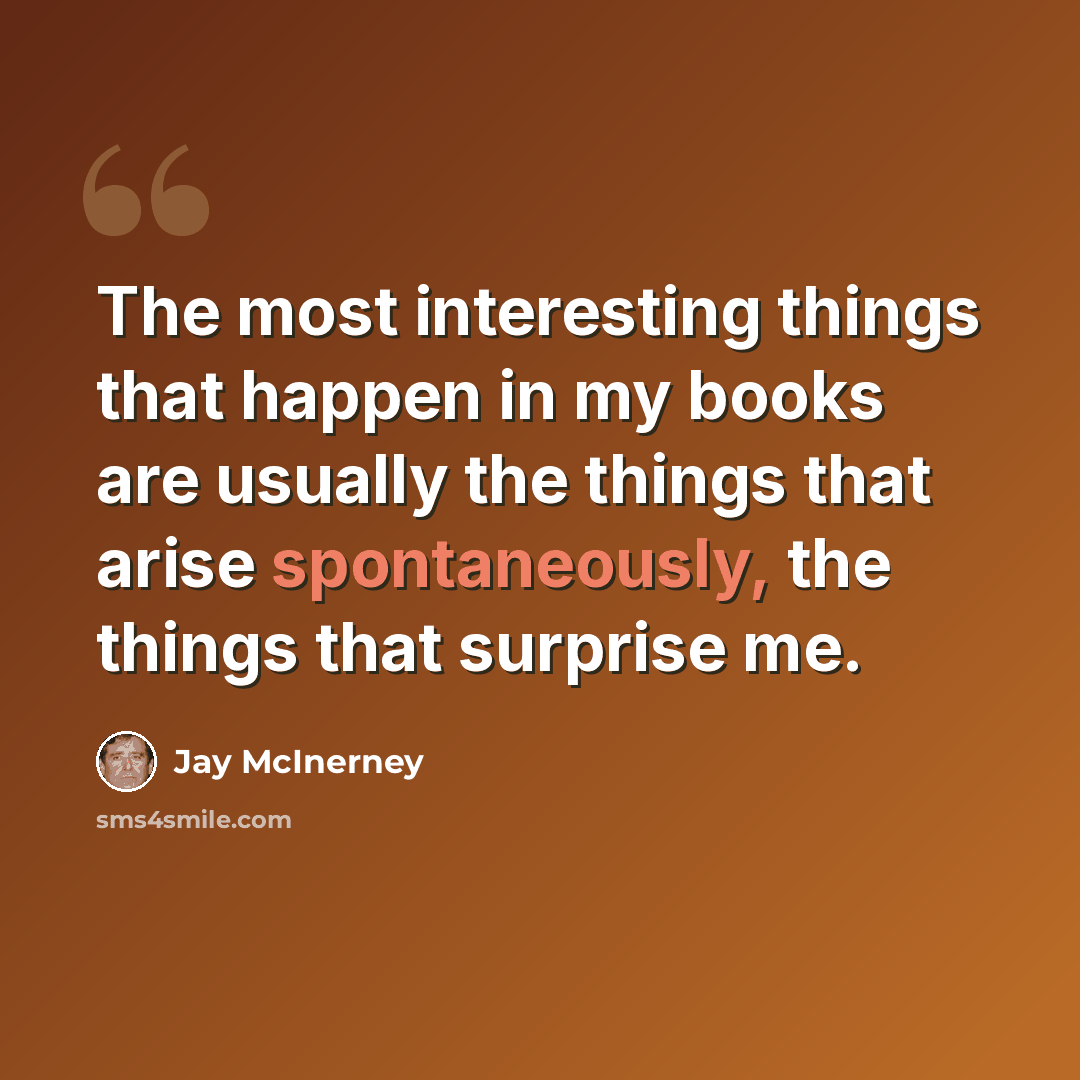 “The most interesting things that happen in my books are usually the things that arise spontaneously, the things that surprise me.” quote by Jay McInerney