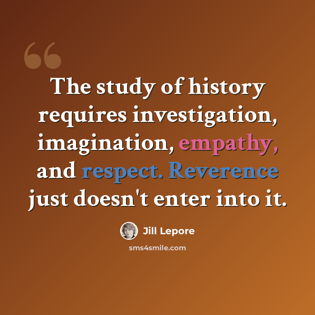 “The study of history requires investigation, imagination, empathy, and respect. Reverence just doesn't enter into it.” quote by Jill Lepore
