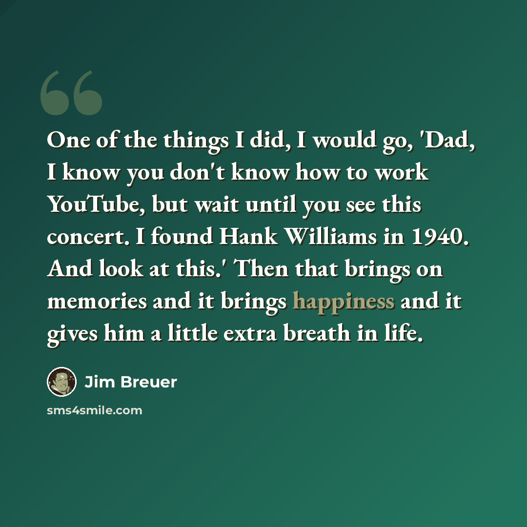 “One of the things I did, I would go, 'Dad, I know you don't know how to work YouTube, but wait until you see this concert. I found Hank Williams in 1940. And look at this.' Then that brings on memories and it brings happiness and it gives him a little extra breath in life.” quote by Jim Breuer