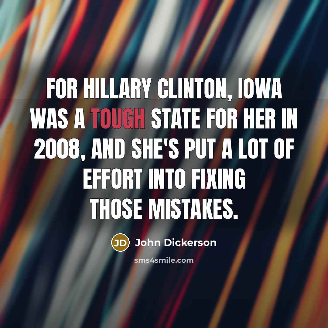 “For Hillary Clinton, Iowa was a tough state for her in 2008, and she's put a lot of effort into fixing those mistakes.” quote by John Dickerson