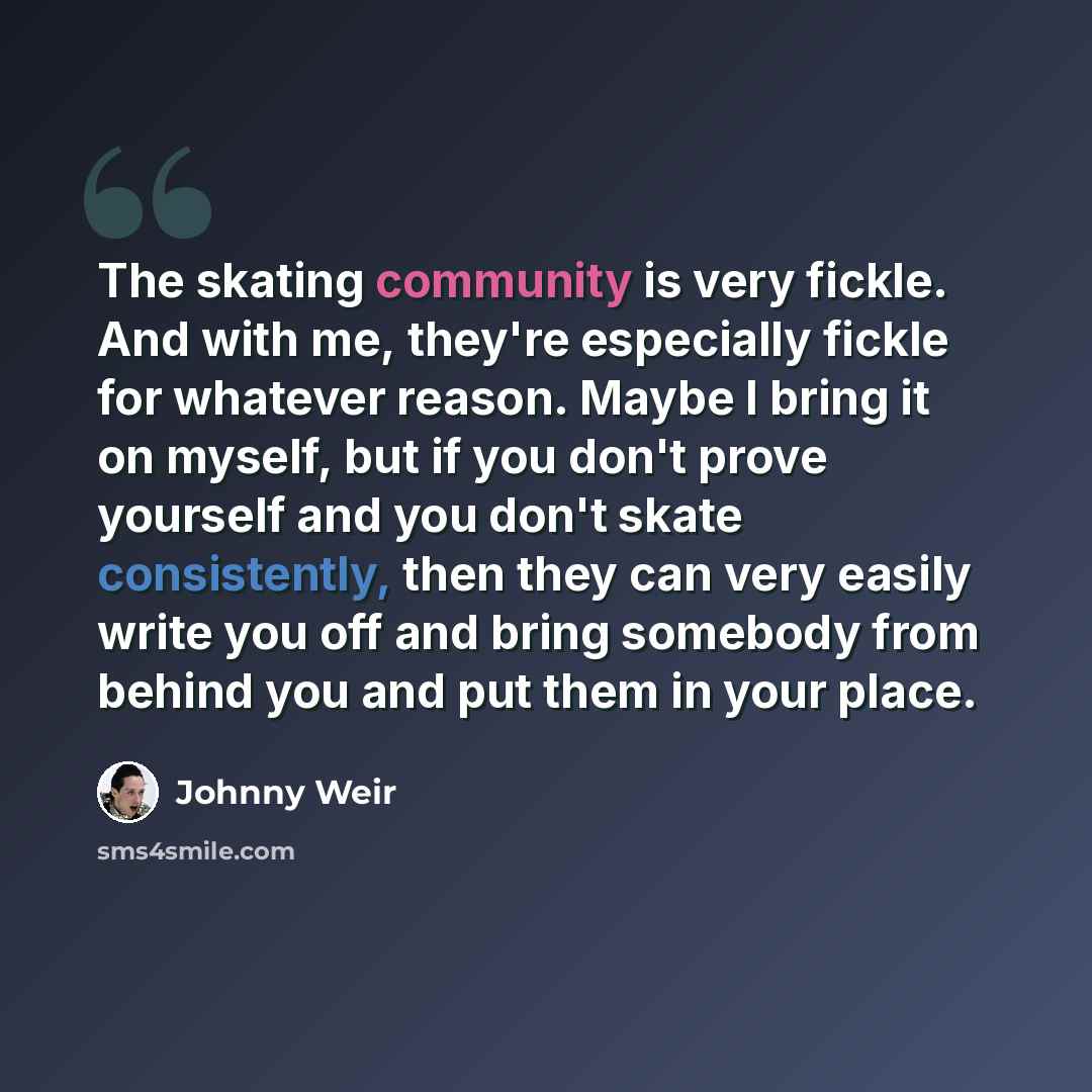 “The skating community is very fickle. And with me, they're especially fickle for whatever reason. Maybe I bring it on myself, but if you don't prove yourself and you don't skate consistently, then they can very easily write you off and bring somebody from behind you and put them in your place.” quote by Johnny Weir