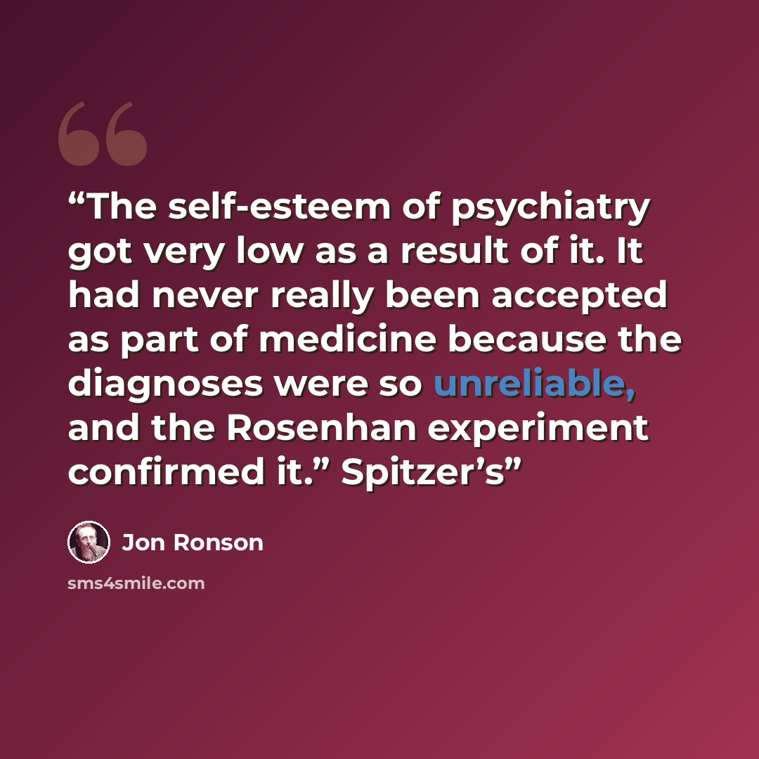 “The self-esteem of psychiatry got very low as a result of it. It had never really been accepted as part of medicine because the diagnoses were so unreliable, and the Rosenhan experiment confirmed it.” Spitzer’s” quote by Jon Ronson