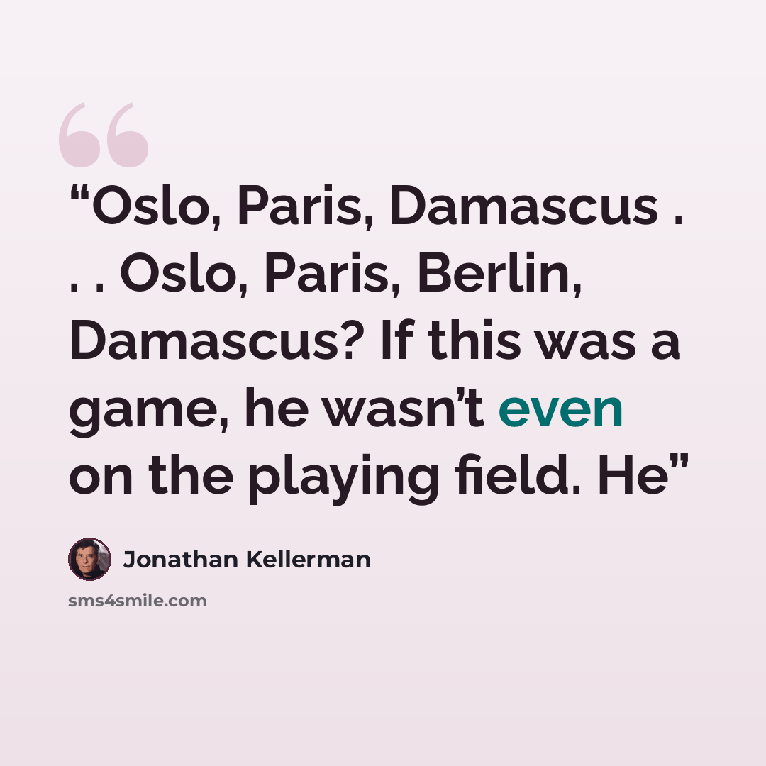 “Oslo, Paris, Damascus . . . Oslo, Paris, Berlin, Damascus? If this was a game, he wasn’t even on the playing field. He” quote by Jonathan Kellerman