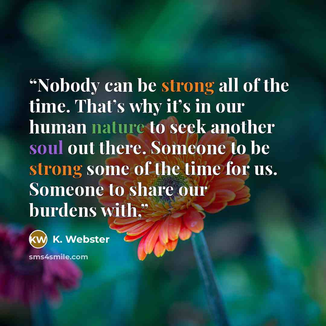 “Nobody can be strong all of the time. That’s why it’s in our human nature to seek another soul out there. Someone to be strong some of the time for us. Someone to share our burdens with,” quote by K. Webster