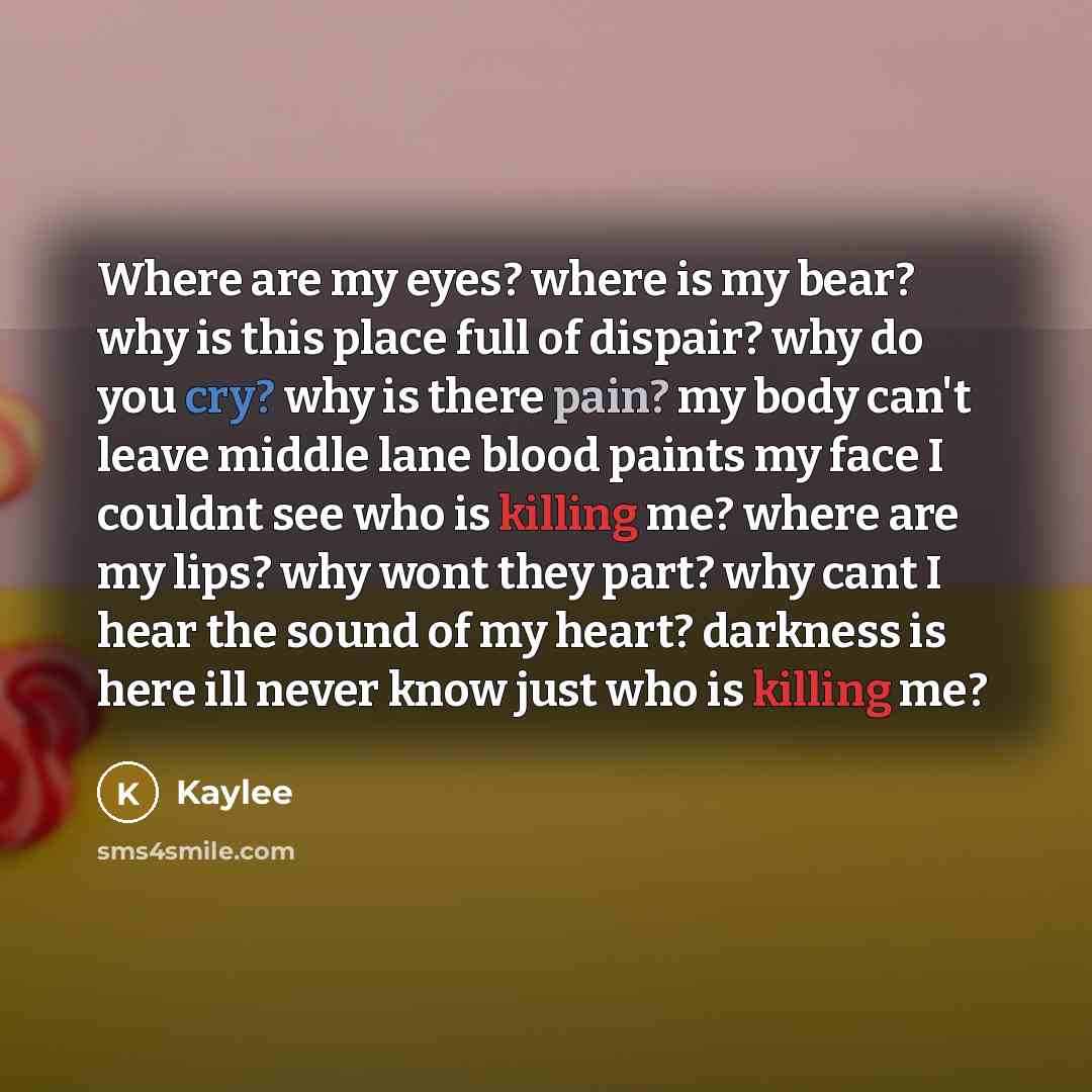“Where are my eyes? where is my bear? why is this place full of dispair? why do you cry? why is there pain? my body can't leave middle lane blood paints my face I couldnt see who is killing me? where are my lips? why wont they part? why cant I hear the sound of my heart? darkness is here ill never…” quote by Kaylee