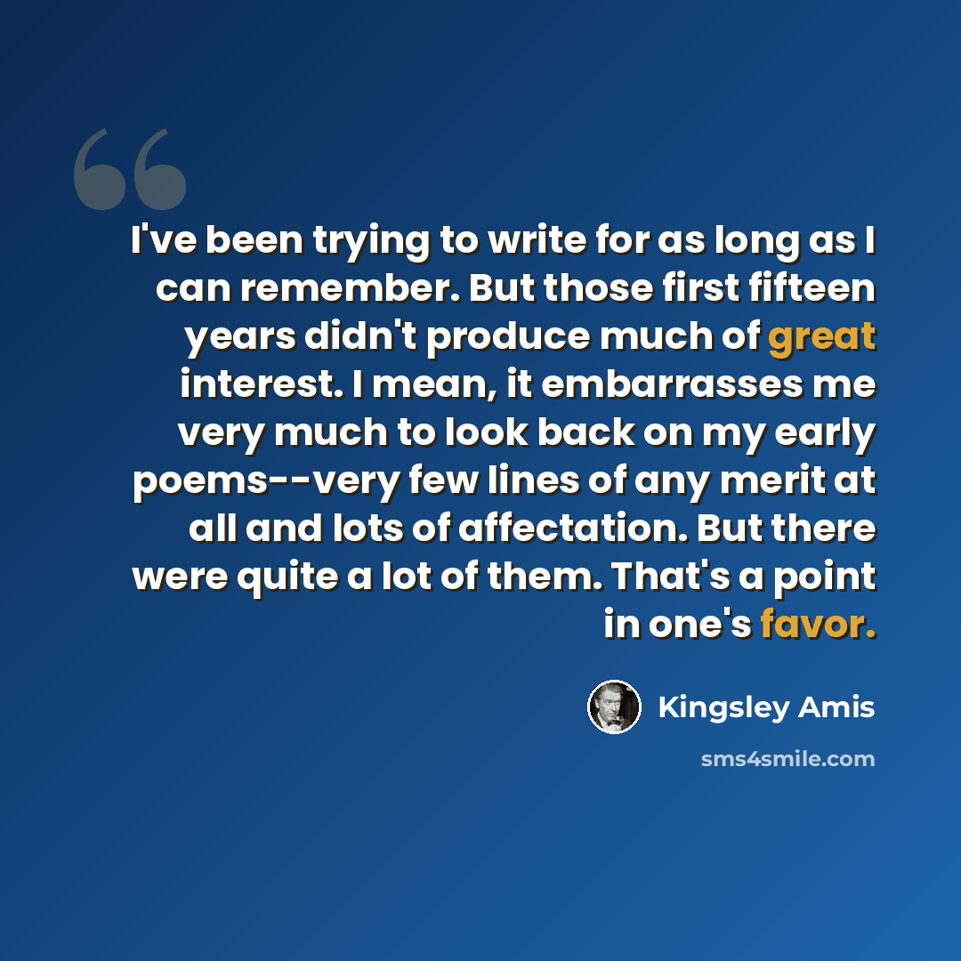 “I've been trying to write for as long as I can remember. But those first fifteen years didn't produce much of great interest. I mean, it embarrasses me very much to look back on my early poems--very few lines of any merit at all and lots of affectation. But there were quite a lot of them. That's a…” quote by Kingsley Amis