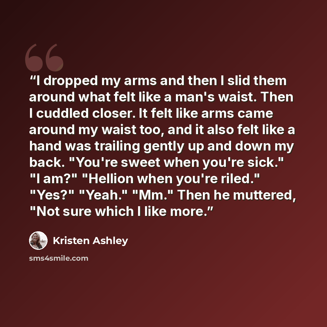 “I dropped my arms and then I slid them around what felt like a man's waist. Then I cuddled closer. It felt like arms came around my waist too, and it also felt like a hand was trailing gently up and down my back. "You're sweet when you're sick." "I am?" "Hellion when you're riled." "Yes?" "Yeah."…” quote by Kristen Ashley