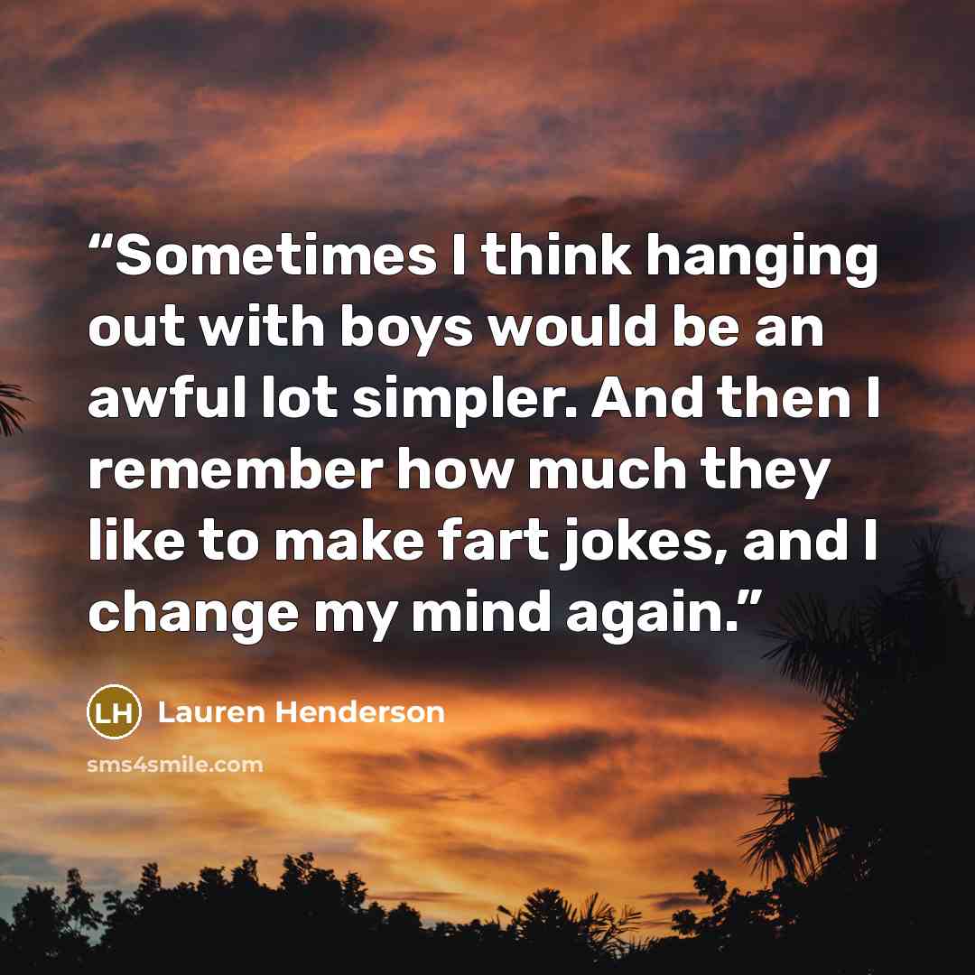 “Sometimes I think hanging out with boys would be an awful lot simpler. And then I remember how much they like to make fart jokes, and I change my mind again.” quote by Lauren Henderson