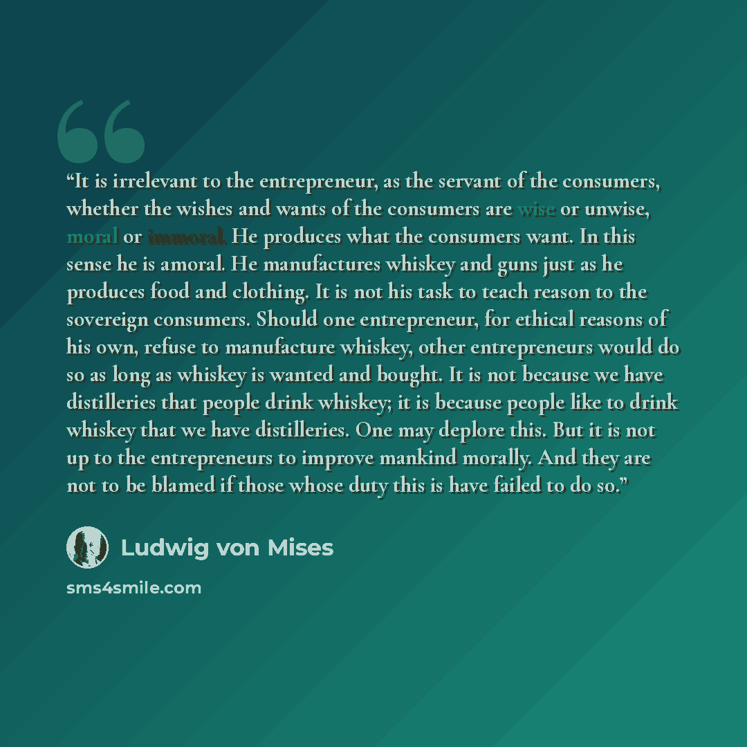 “It is irrelevant to the entrepreneur, as the servant of the consumers, whether the wishes and wants of the consumers are wise or unwise, moral or immoral. He produces what the consumers want. In this sense he is amoral. He manufactures whiskey and guns just as he produces food and clothing. It is…” quote by Ludwig Von Mises