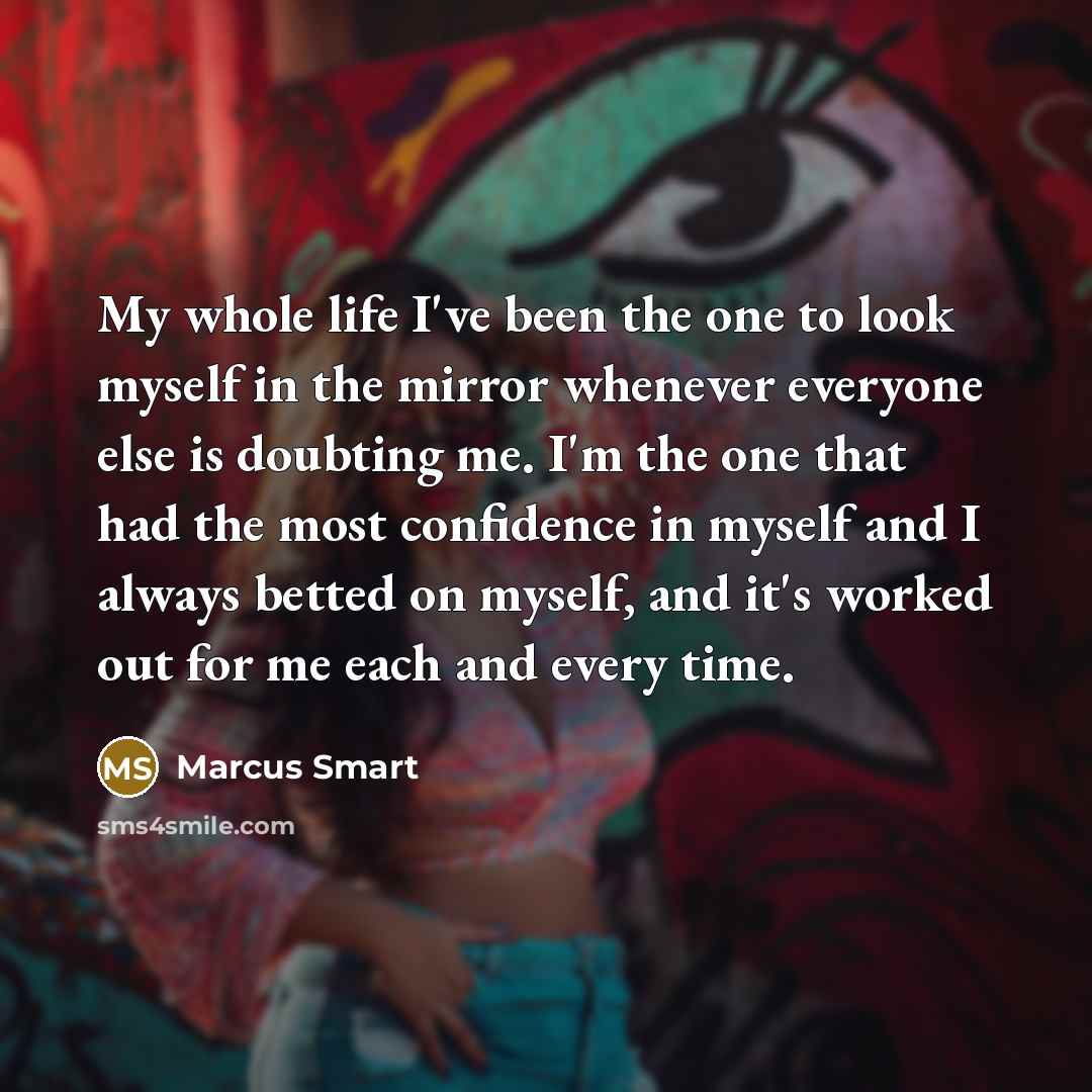 “My whole life I've been the one to look myself in the mirror whenever everyone else is doubting me. I'm the one that had the most confidence in myself and I always betted on myself, and it's worked out for me each and every time.” quote by Marcus Smart
