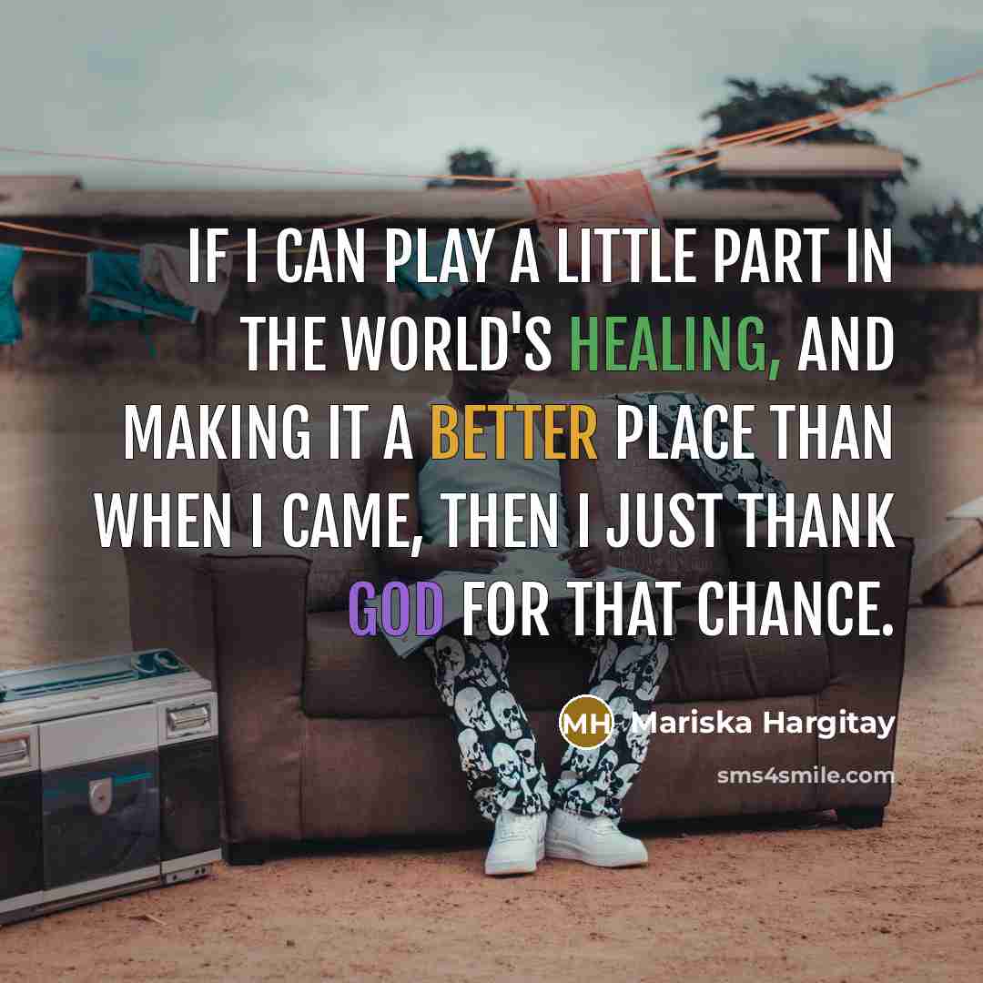 “If I can play a little part in the world's healing, and making it a better place than when I came, then I just thank God for that chance.” quote by Mariska Hargitay