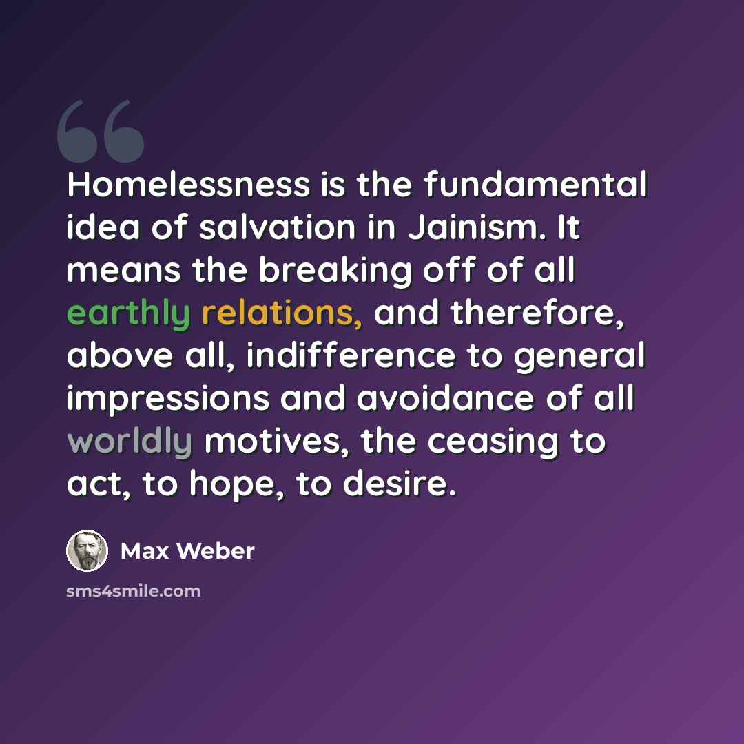 “Homelessness is the fundamental idea of salvation in Jainism. It means the breaking off of all earthly relations, and therefore, above all, indifference to general impressions and avoidance of all worldly motives, the ceasing to act, to hope, to desire.” quote by Max Weber