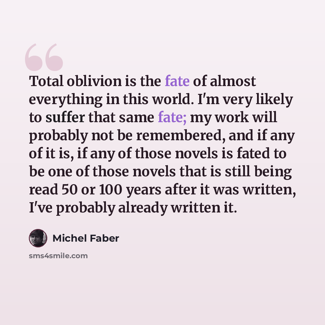 “Total oblivion is the fate of almost everything in this world. I'm very likely to suffer that same fate; my work will probably not be remembered, and if any of it is, if any of those novels is fated to be one of those novels that is still being read 50 or 100 years after it was written, I've…” quote by Michel Faber