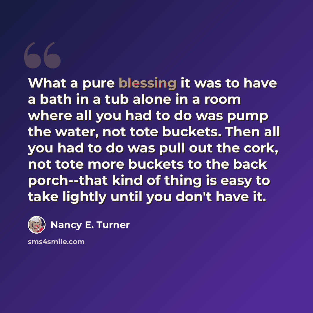 “What a pure blessing it was to have a bath in a tub alone in a room where all you had to do was pump the water, not tote buckets. Then all you had to do was pull out the cork, not tote more buckets to the back porch--that kind of thing is easy to take lightly until you don't have it.” quote by Nancy E. Turner