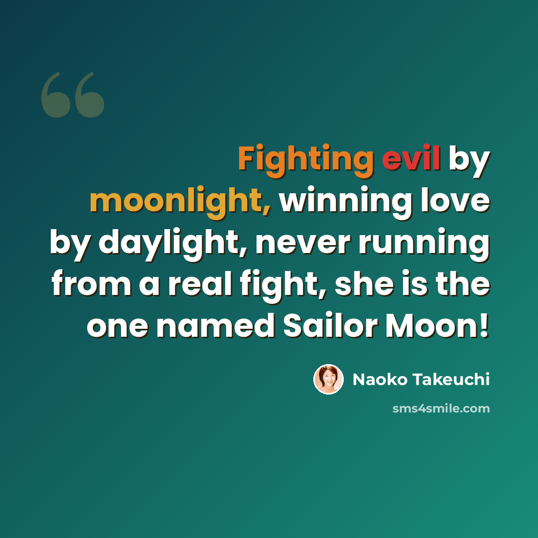 “Fighting evil by moonlight, winning love by daylight, never running from a real fight, she is the one named Sailor Moon!” quote by Naoko Takeuchi