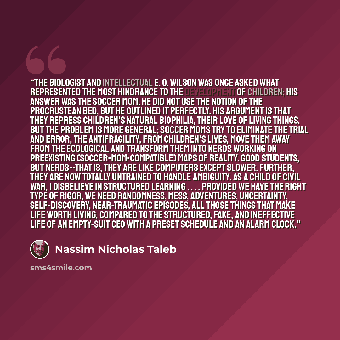“The biologist and intellectual E. O. Wilson was once asked what represented the most hindrance to the development of children; his answer was the soccer mom. He did not use the notion of the Procrustean bed, but he outlined it perfectly. His argument is that they repress children's natural…” quote by Nassim Nicholas Taleb