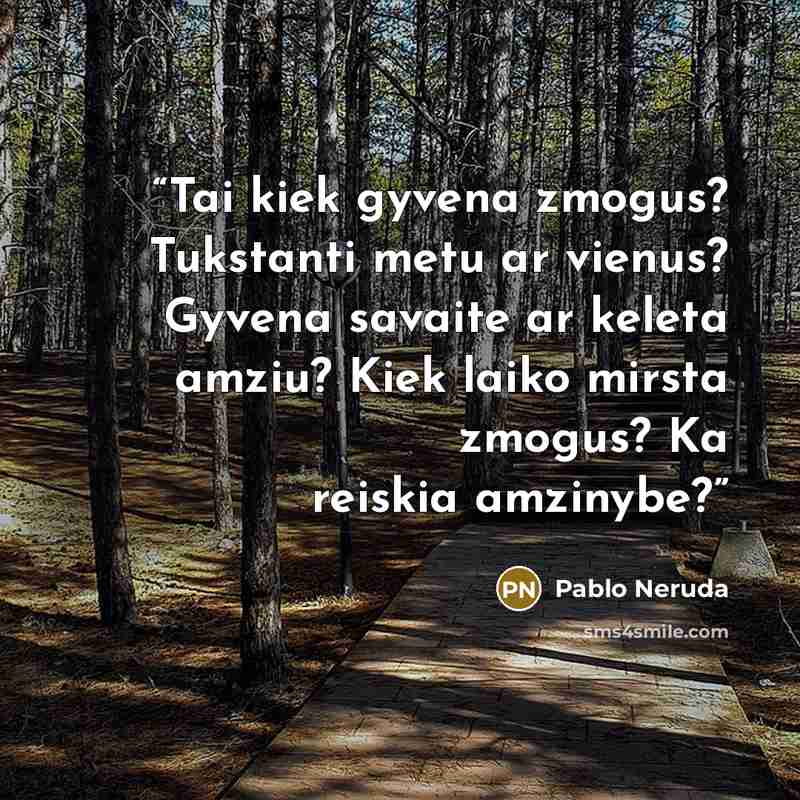 “Tai kiek gyvena zmogus? Tukstanti metu ar vienus? Gyvena savaite ar keleta amziu? Kiek laiko mirsta zmogus? Ka reiskia amzinybe?” quote by Pablo Neruda