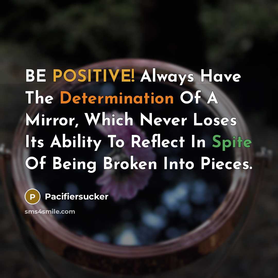“BE POSITIVE! Always Have The Determination Of A Mirror, Which Never Loses Its Ability To Reflect In Spite Of Being Broken Into Pieces.” quote by Pacifiersucker