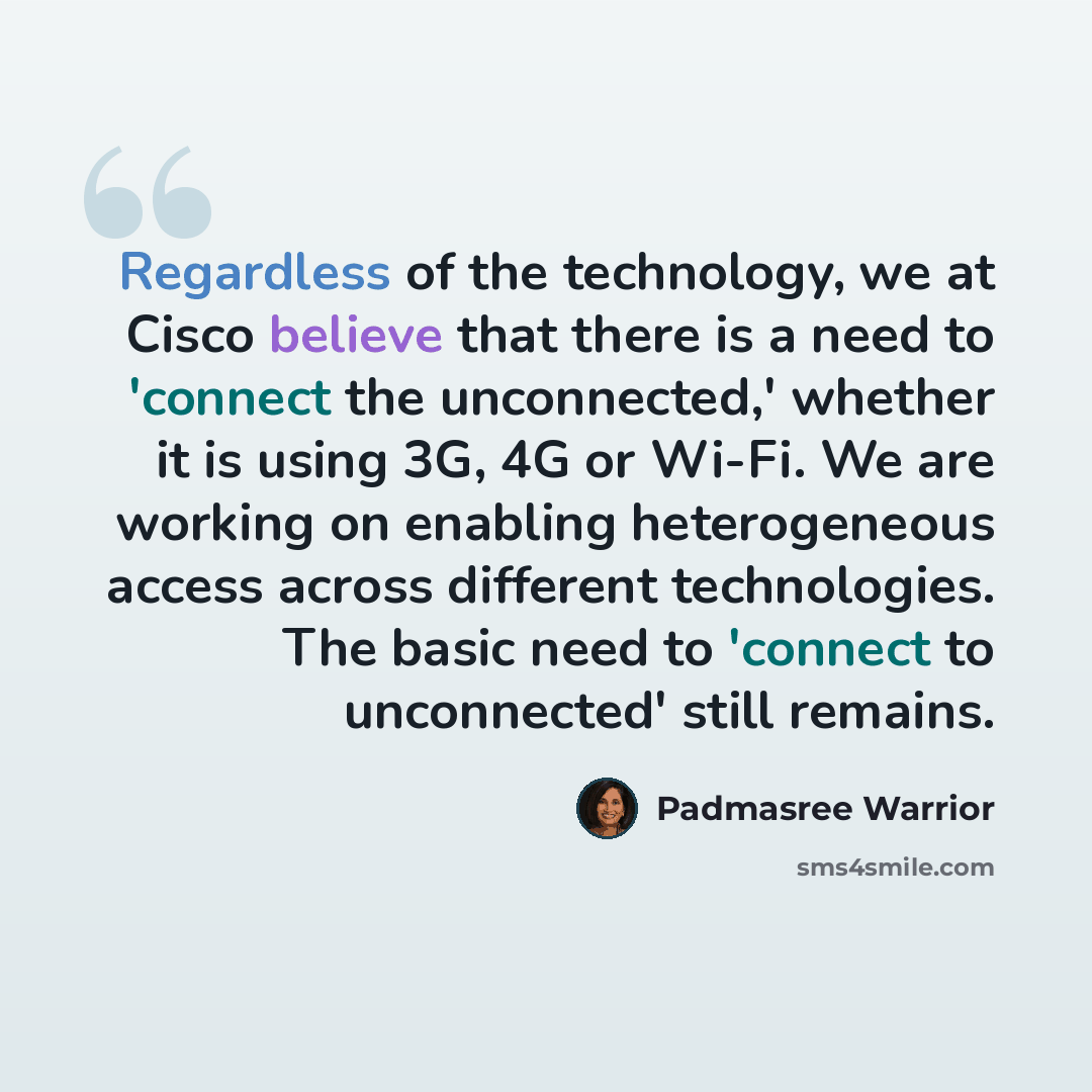 “Regardless of the technology, we at Cisco believe that there is a need to 'connect the unconnected,' whether it is using 3G, 4G or Wi-Fi. We are working on enabling heterogeneous access across different technologies. The basic need to 'connect to unconnected' still remains.” quote by Padmasree Warrior