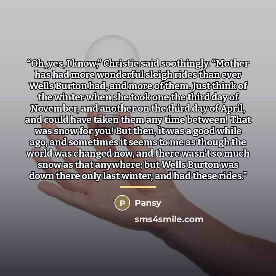 “Oh, yes, I know,” Christie said soothingly. “Mother has had more wonderful sleigh rides than ever Wells Burton had, and more of them. Just think of the winter when she took one the third day of November, and another on the third day of April, and could have taken them any time between! That was…” quote by Pansy