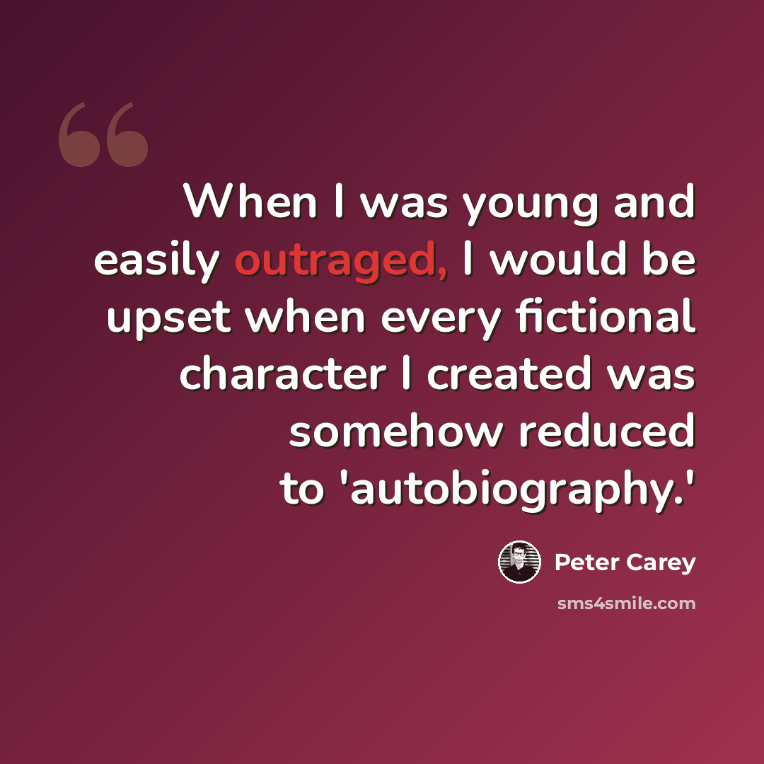 “When I was young and easily outraged, I would be upset when every fictional character I created was somehow reduced to 'autobiography.'” quote by Peter Carey
