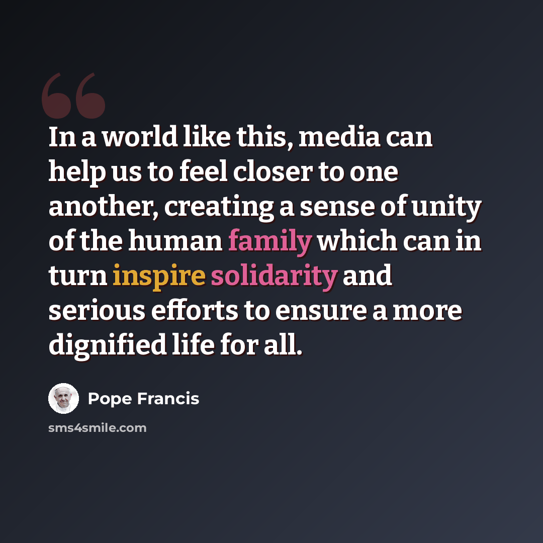 “In a world like this, media can help us to feel closer to one another, creating a sense of unity of the human family which can in turn inspire solidarity and serious efforts to ensure a more dignified life for all.” quote by Pope Francis