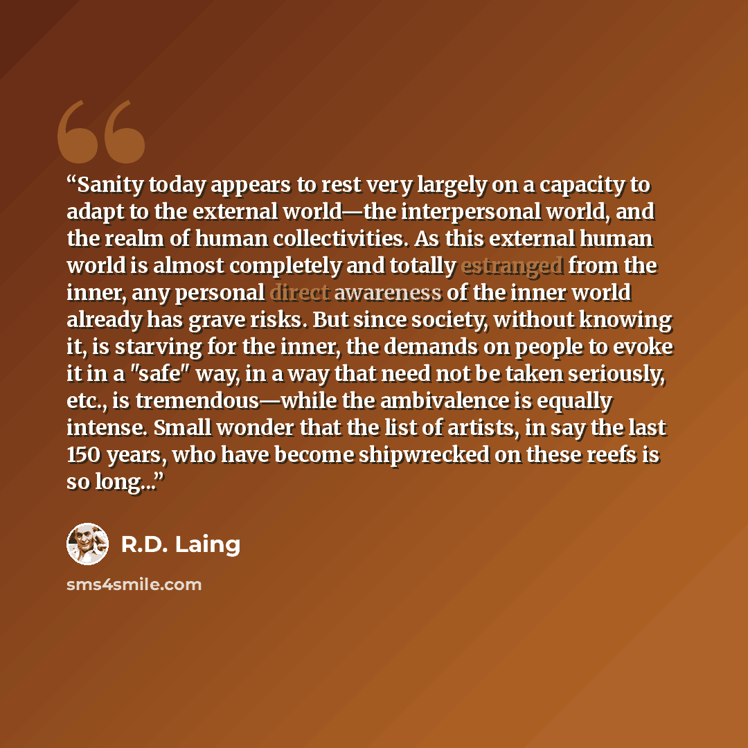 “Sanity today appears to rest very largely on a capacity to adapt to the external world—the interpersonal world, and the realm of human collectivities. As this external human world is almost completely and totally estranged from the inner, any personal direct awareness of the inner world already…” quote by R.D. Laing