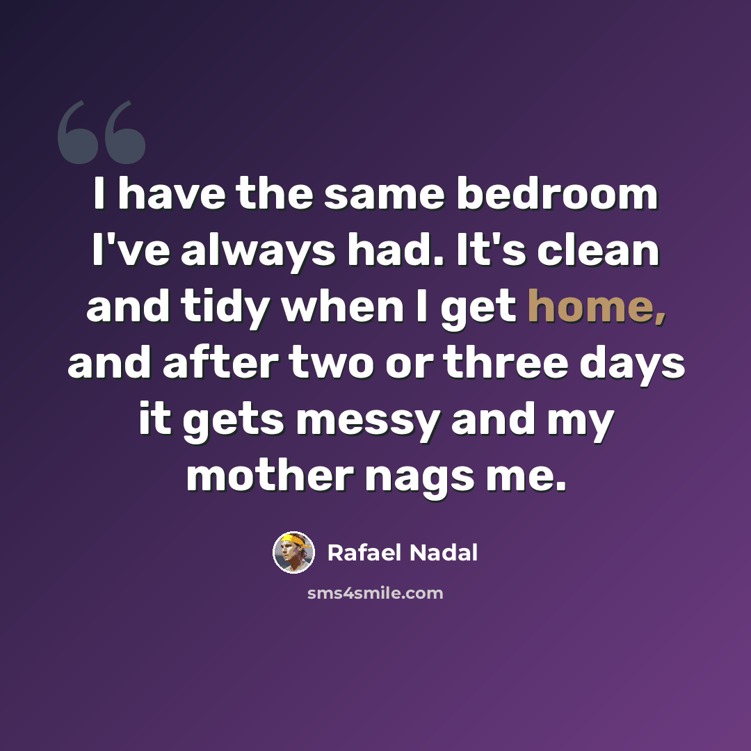 “I have the same bedroom I've always had. It's clean and tidy when I get home, and after two or three days it gets messy and my mother nags me.” quote by Rafael Nadal