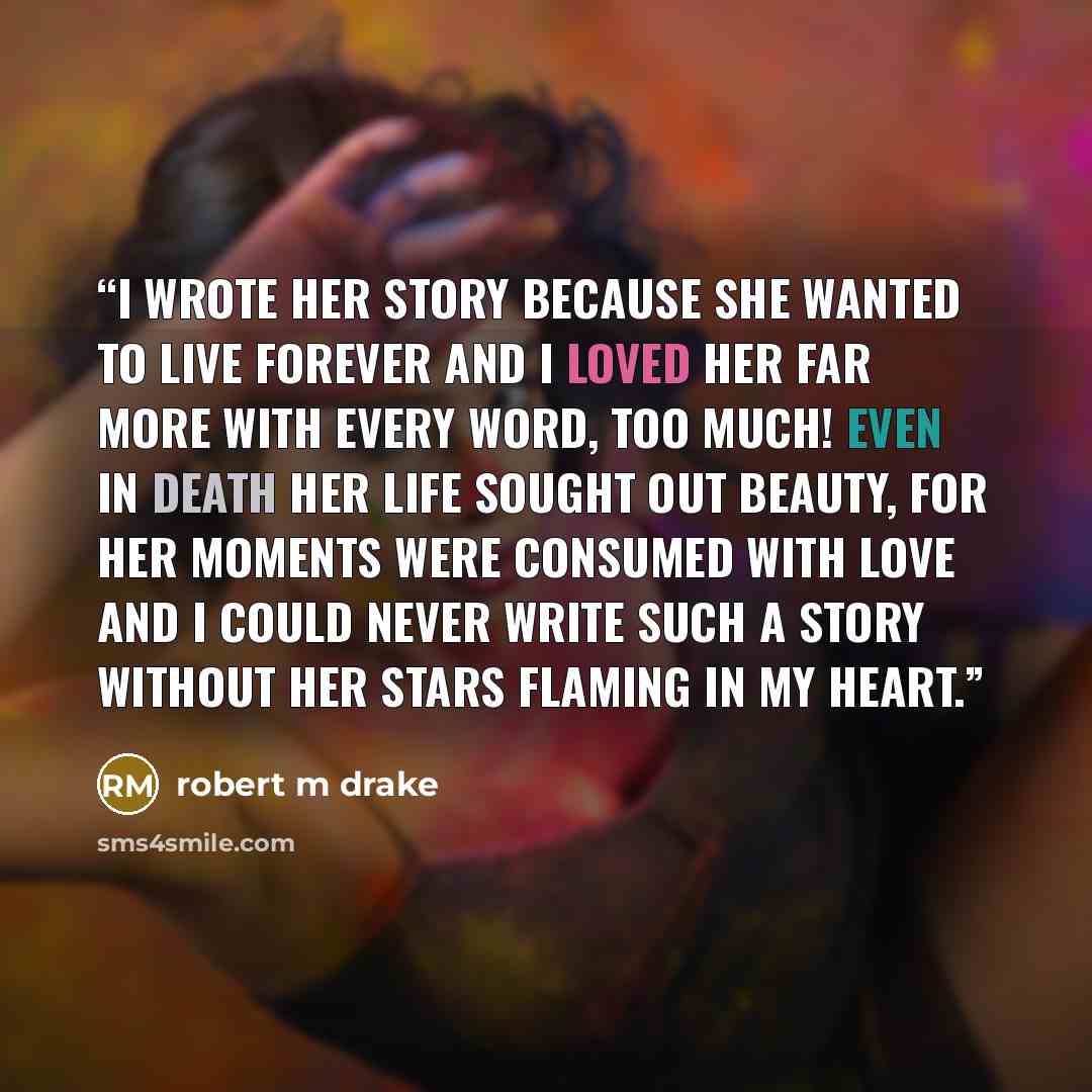 “I wrote her story because she wanted to live forever and I loved her far more with every word, too much! Even in death her life sought out beauty, for her moments were consumed with love and I could never write such a story without her stars flaming in my heart.” quote by robert m drake