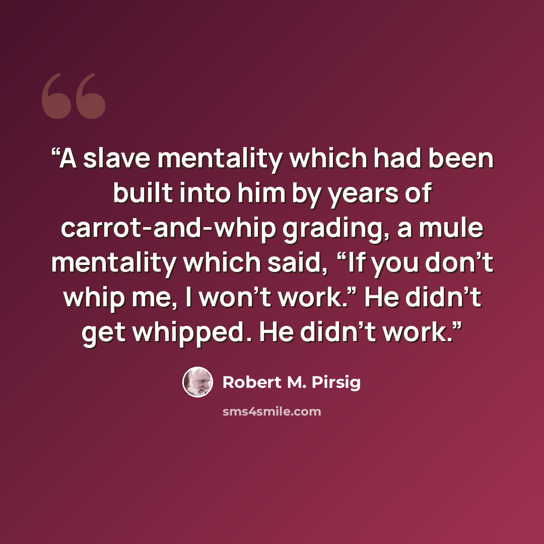 “A slave mentality which had been built into him by years of carrot-and-whip grading, a mule mentality which said, “If you don’t whip me, I won’t work.” He didn’t get whipped. He didn’t work.” quote by Robert M. Pirsig