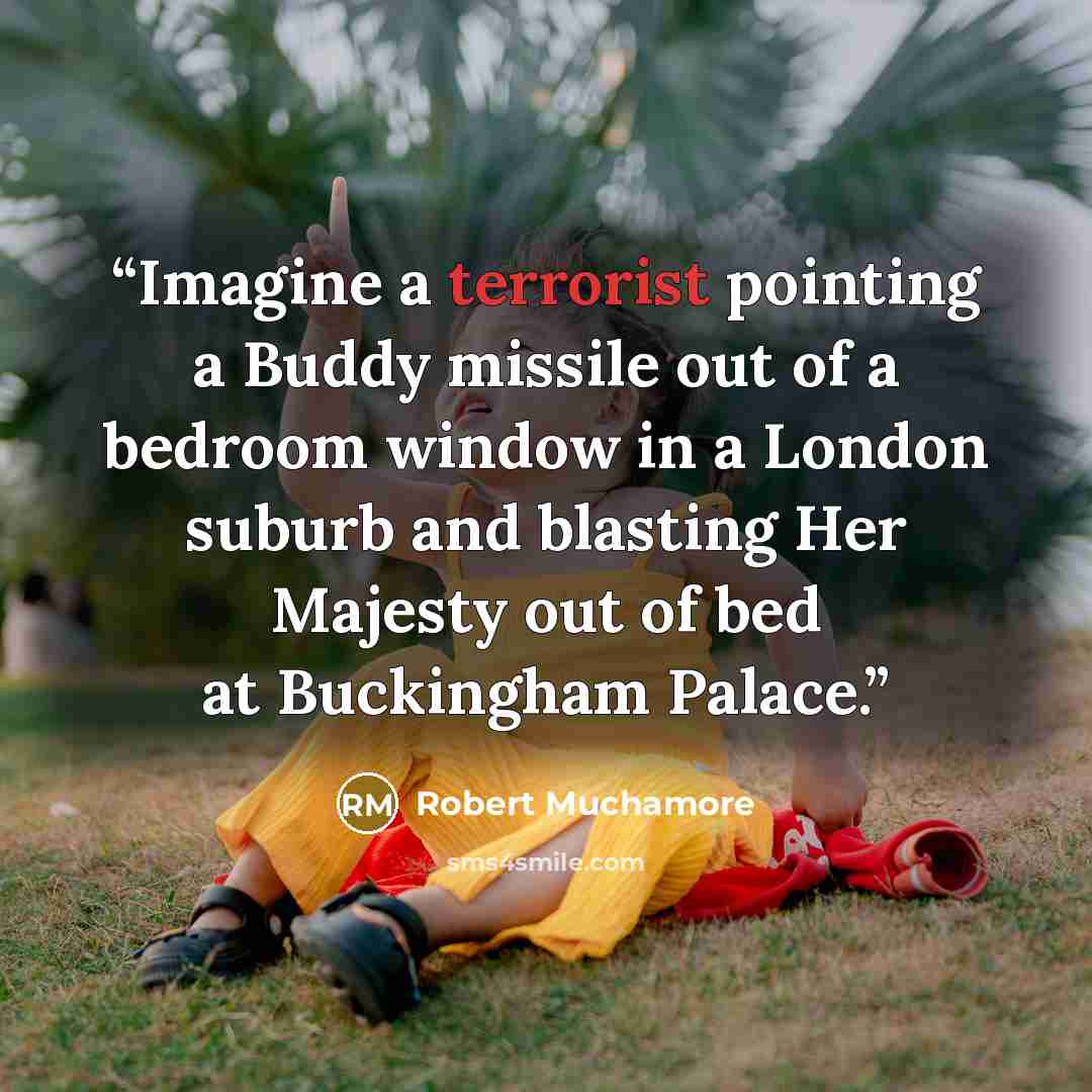 “Imagine a terrorist pointing a Buddy missile out of a bedroom window in a London suburb and blasting Her Majesty out of bed at Buckingham Palace.” quote by Robert Muchamore