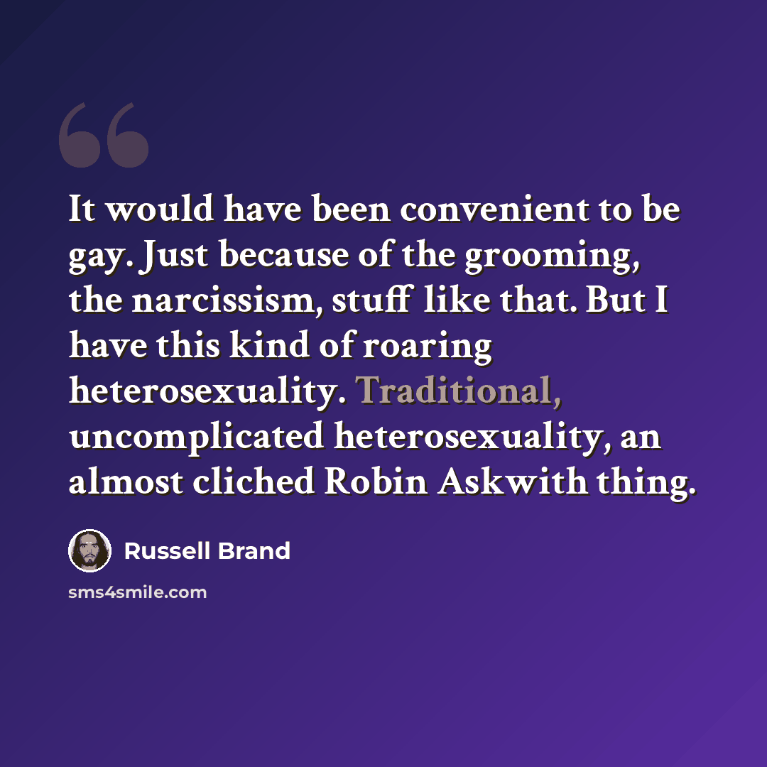 “It would have been convenient to be gay. Just because of the grooming, the narcissism, stuff like that. But I have this kind of roaring heterosexuality. Traditional, uncomplicated heterosexuality, an almost cliched Robin Askwith thing.” quote by Russell Brand