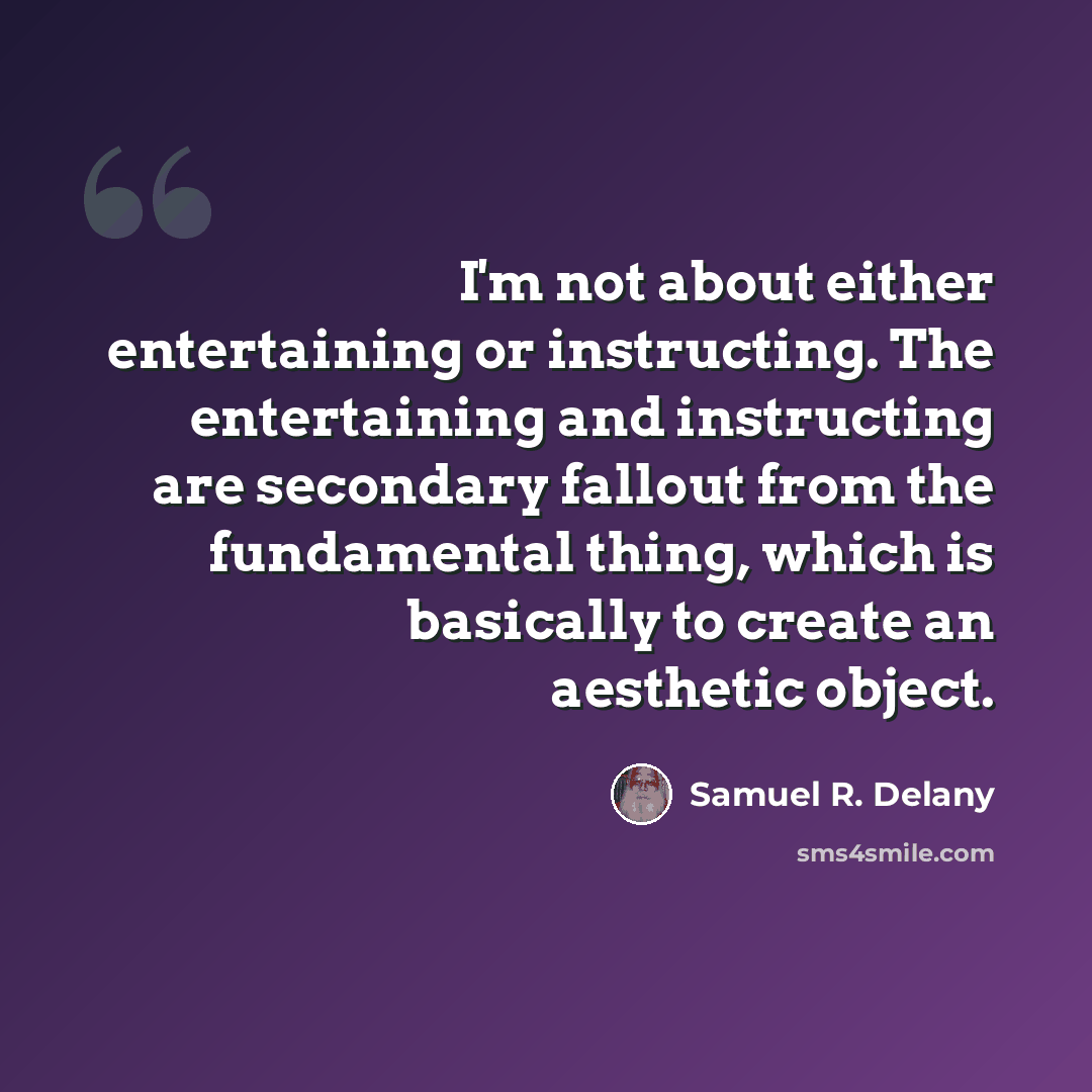 “I'm not about either entertaining or instructing. The entertaining and instructing are secondary fallout from the fundamental thing, which is basically to create an aesthetic object.” quote by Samuel R. Delany