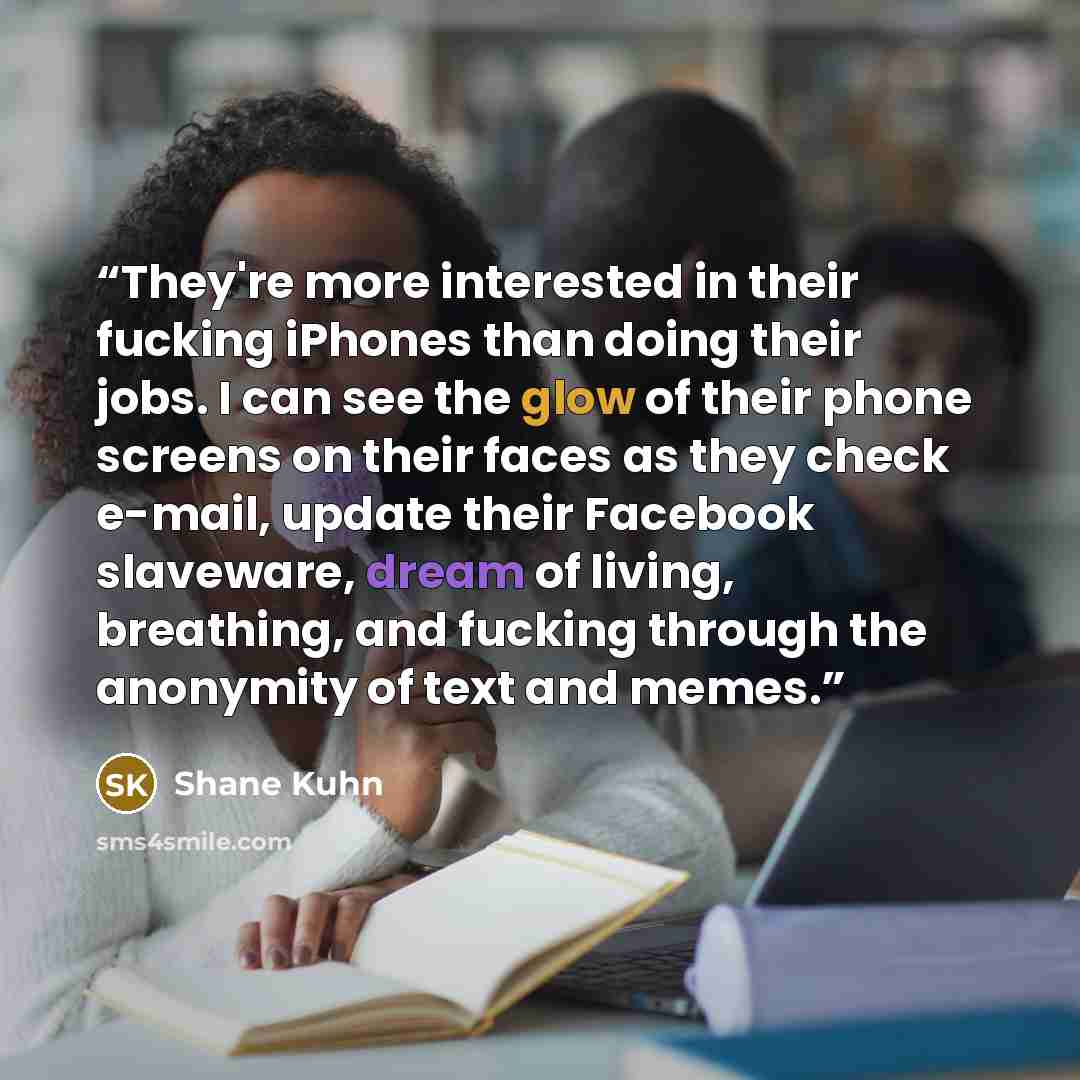 “They're more interested in their fucking iPhones than doing their jobs. I can see the glow of their phone screens on their faces as they check e-mail, update their Facebook slaveware, dream of living, breathing, and fucking through the anonymity of text and memes.” quote by Shane Kuhn