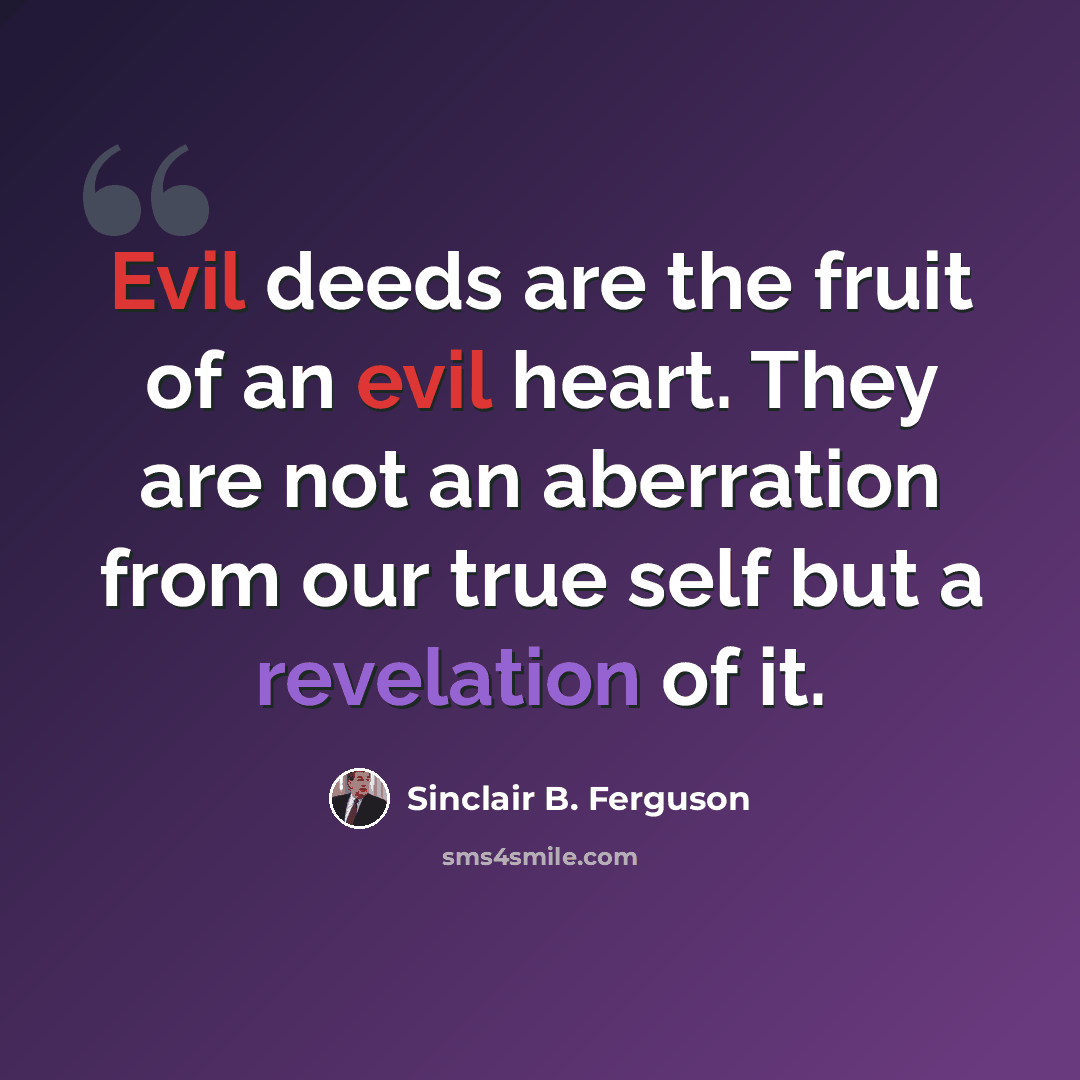 “Evil deeds are the fruit of an evil heart. They are not an aberration from our true self but a revelation of it.” quote by Sinclair B. Ferguson
