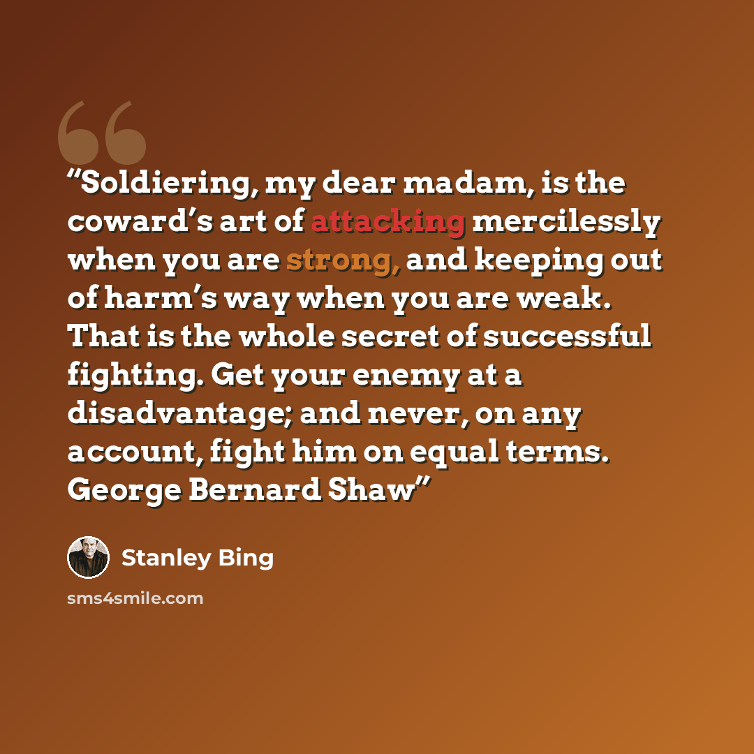 “Soldiering, my dear madam, is the coward’s art of attacking mercilessly when you are strong, and keeping out of harm’s way when you are weak. That is the whole secret of successful fighting. Get your enemy at a disadvantage; and never, on any account, fight him on equal terms. George Bernard Shaw” quote by Stanley Bing