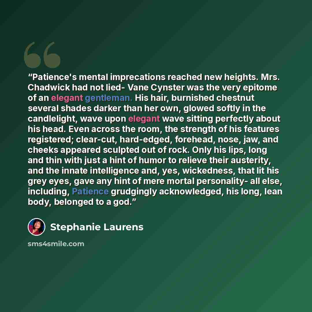 “Patience's mental imprecations reached new heights. Mrs. Chadwick had not lied- Vane Cynster was the very epitome of an elegant gentleman. His hair, burnished chestnut several shades darker than her own, glowed softly in the candlelight, wave upon elegant wave sitting perfectly about his head…” quote by Stephanie Laurens